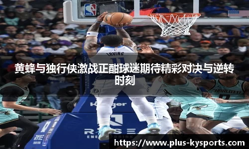 黄蜂与独行侠激战正酣球迷期待精彩对决与逆转时刻